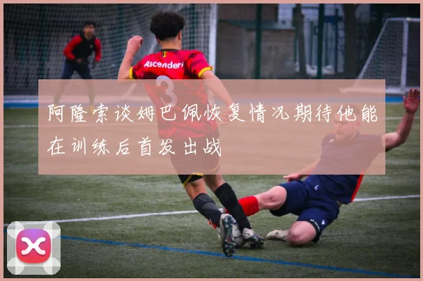 阿隆索谈姆巴佩恢复情况期待他能在训练后首发出战