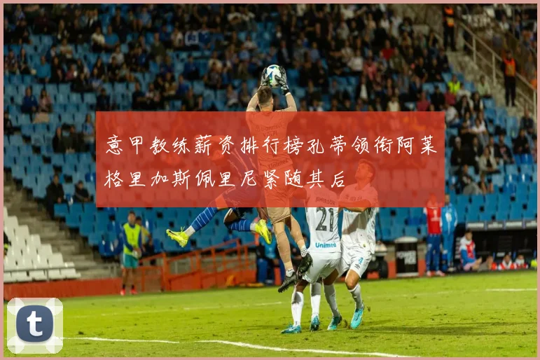 意甲教练薪资排行榜孔蒂领衔阿莱格里加斯佩里尼紧随其后