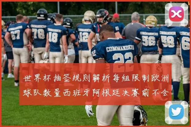 世界杯抽签规则解析每组限制欧洲球队数量西班牙阿根廷决赛前不会相遇