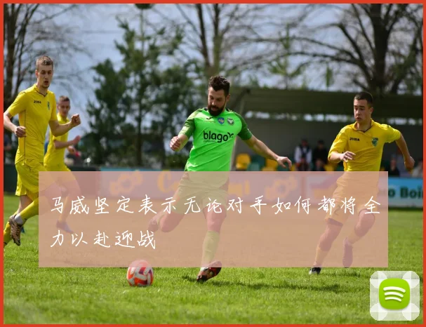 马威坚定表示无论对手如何都将全力以赴迎战