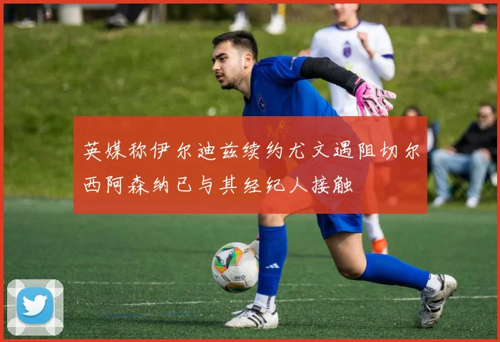 英媒称伊尔迪兹续约尤文遇阻切尔西阿森纳已与其经纪人接触