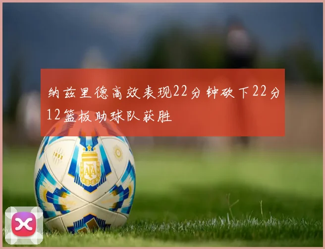 纳兹里德高效表现22分钟砍下22分12篮板助球队获胜