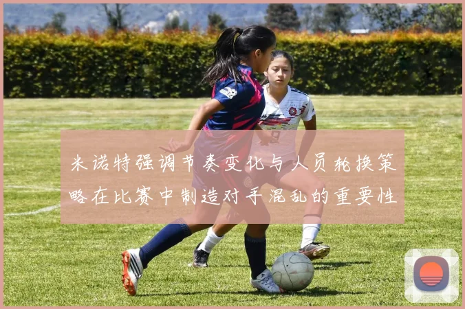 米诺特强调节奏变化与人员轮换策略在比赛中制造对手混乱的重要性