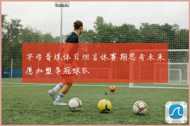 字母哥媒体日坦言休赛期思考未来愿加盟争冠球队