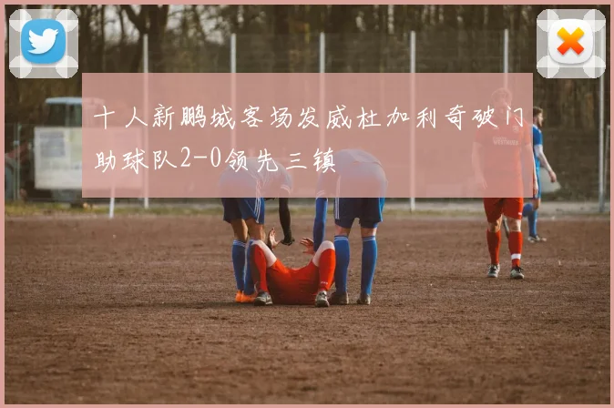 十人新鹏城客场发威杜加利奇破门助球队2-0领先三镇