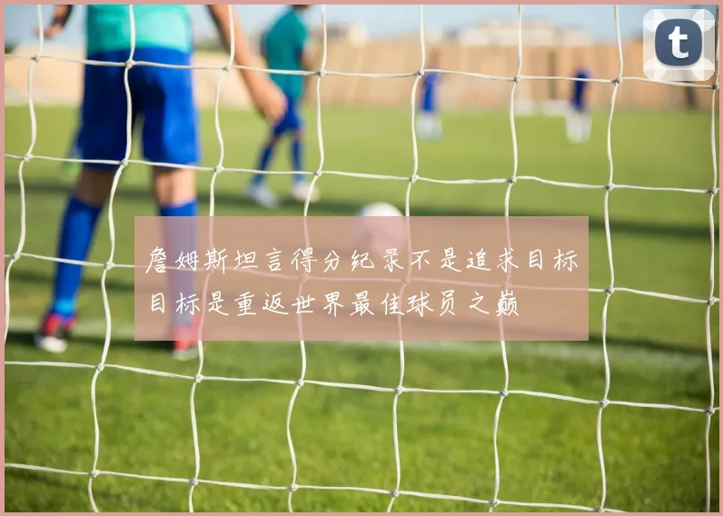 詹姆斯坦言得分纪录不是追求目标目标是重返世界最佳球员之巅