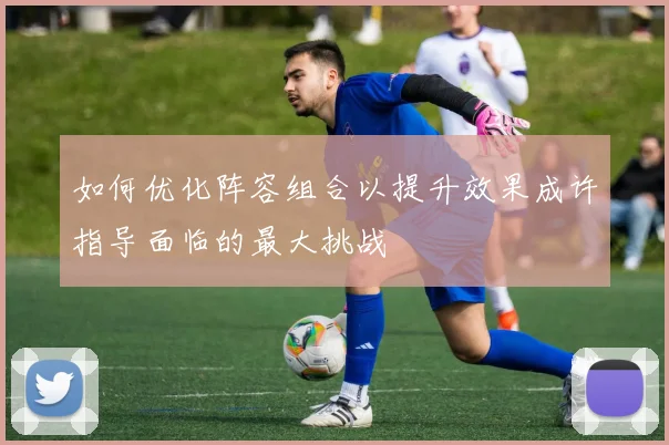 如何优化阵容组合以提升效果成许指导面临的最大挑战