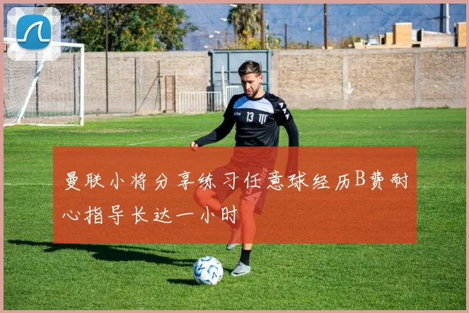 曼联小将分享练习任意球经历B费耐心指导长达一小时