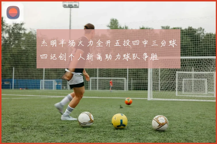 杰明半场火力全开五投四中三分球四记创个人新高助力球队争胜