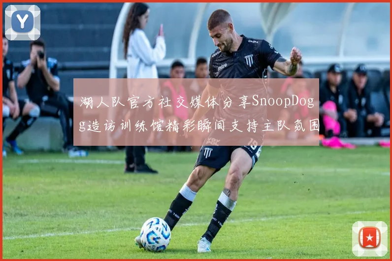 湖人队官方社交媒体分享SnoopDogg造访训练馆精彩瞬间支持主队氛围浓厚