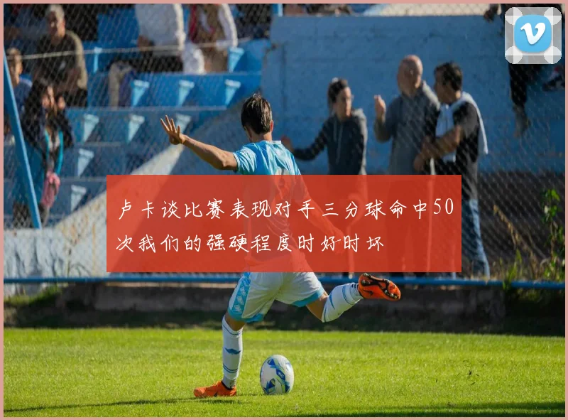 卢卡谈比赛表现对手三分球命中50次我们的强硬程度时好时坏