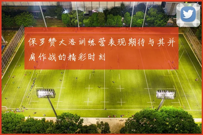 保罗赞大洛训练营表现期待与其并肩作战的精彩时刻