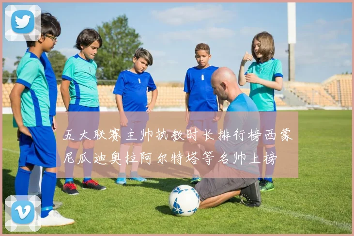 五大联赛主帅执教时长排行榜西蒙尼瓜迪奥拉阿尔特塔等名帅上榜