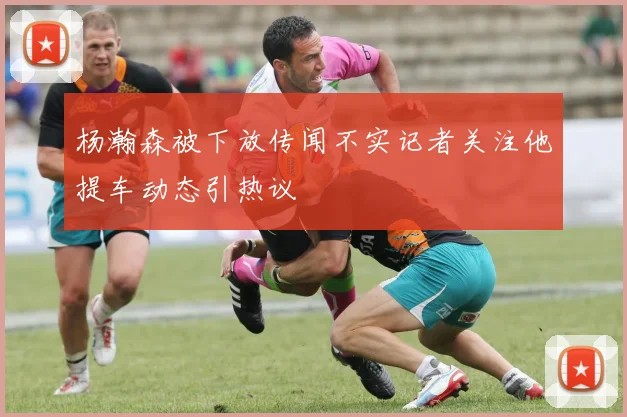 杨瀚森被下放传闻不实记者关注他提车动态引热议